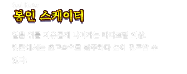 Seal Skater 봉인 스케이터　얼음 위를 자유롭게 나아가는 바다표범 의상. 빙판에서는 초고속으로 활주하다 높이 점프할 수 있다!