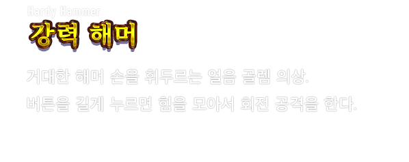 Hardy Hammer 강력 해머　거대한 해머 손을 휘두르는 얼음 골렘 의상. 버튼을 길게 누르면 힘을 모아서 회전 공격을 한다.