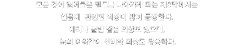 모든 것이 얼어붙은 필드를 나아가게 되는 제8막에서는 얼음에  관련된 의상이 많이 등장한다. 예티나 골렘 같은 의상도 있으며, 눈의 여왕같이 신비한 의상도 유용하다.