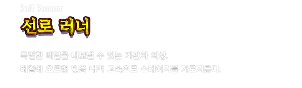 Rail Runner 선로 러너　특별한 레일을 내보낼 수 있는 기관차 의상. 레일에 오르면 빛을 내며 고속으로 스테이지를 가로지른다.