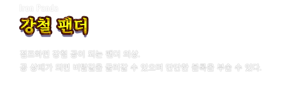 Iron Panda 강철 팬더　점프하면 강철 공이 되는 팬더 의상. 공 상태가 되면 비탈길을 굴러갈 수 있으며 단단한 블록을 부술 수 있다.