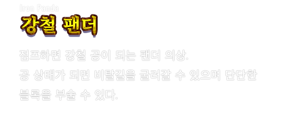 Iron Panda 강철 팬더　점프하면 강철 공이 되는 팬더 의상. 공 상태가 되면 비탈길을 굴러갈 수 있으며 단단한 블록을 부술 수 있다.
