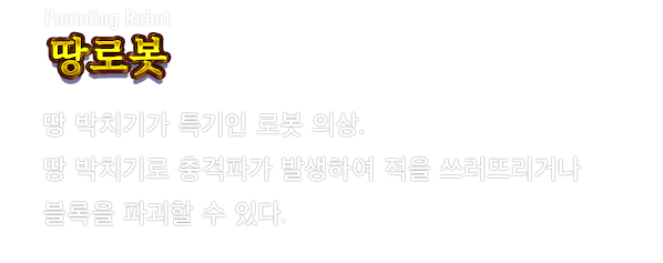 Pounding Robot 땅로봇　땅 박치기가 특기인 로봇 의상. 땅 박치기로 충격파가 발생하여 적을 쓰러뜨리거나 블록을 파괴할 수 있다.