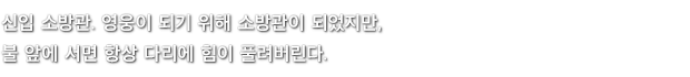 신입 소방관. 영웅이 되기 위해 소방관이 되었지만, 불 앞에 서면 항상 다리에 힘이 풀려버린다.
