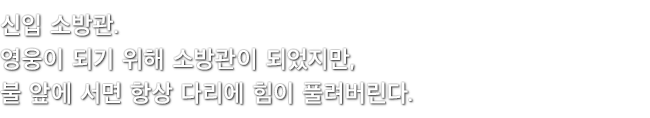 신입 소방관. 영웅이 되기 위해 소방관이 되었지만, 불 앞에 서면 항상 다리에 힘이 풀려버린다.