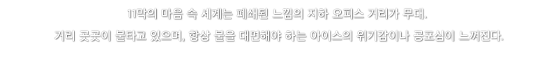 11막의 마음 속 세계는 폐쇄된 느낌의 지하 오피스 거리가 무대. 거리 곳곳이 불타고 있으며, 항상 불을 대면해야 하는 아이스의 위기감이나 공포심이 느껴진다.