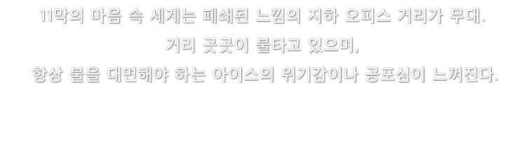 11막의 마음 속 세계는 폐쇄된 느낌의 지하 오피스 거리가 무대. 거리 곳곳이 불타고 있으며, 항상 불을 대면해야 하는 아이스의 위기감이나 공포심이 느껴진다.