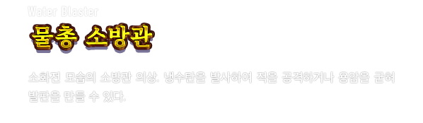 Water Blaster 물총 소방관　소화전 모습의 소방관 의상. 냉수탄을 발사하여 적을 공격하거나 용암을 굳혀 발판을 만들 수 있다.