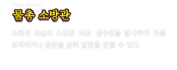 Water Blaster 물총 소방관　소화전 모습의 소방관 의상. 냉수탄을 발사하여 적을 공격하거나 용암을 굳혀 발판을 만들 수 있다.