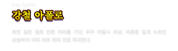 Iron Apollo 강철 아폴로　로켓 같은 철로 만든 머리를 가진 우주 비행사 의상. 버튼을 길게 누르면 상승하여 머리 바로 위의 것을 파괴한다.
