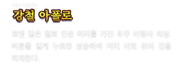 Iron Apollo 강철 아폴로　로켓 같은 철로 만든 머리를 가진 우주 비행사 의상. 버튼을 길게 누르면 상승하여 머리 바로 위의 것을 파괴한다.