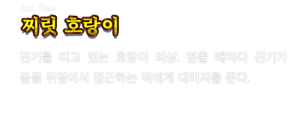 Jolt Tiger 찌릿 호랑이　전기를 띠고 있는 호랑이 의상. 멈출 때마다 전기가 몸을 뒤덮어서 접근하는 적에게 대미지를 준다.