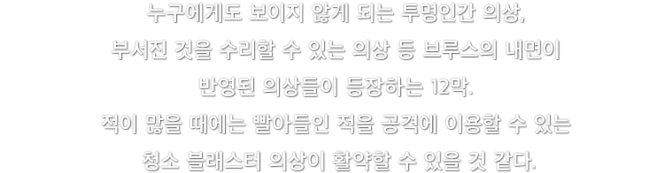 누구에게도 보이지 않게 되는 투명인간 의상, 부서진 것을 수리할 수 있는 의상 등 브루스의 내면이 반영된 의상들이 등장하는 12막. 적이 많을 때에는 빨아들인 적을 공격에 이용할 수 있는 청소 블래스터 의상이 활약할 수 있을 것 같다.
