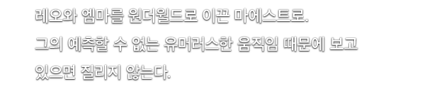 레오와 엠마를 원더월드로 이끈 마에스트로.그의 예측할 수 없는 유머러스한 움직임 때문에 보고 있으면 질리지 않는다.
