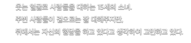 웃는 얼굴로 사람들을 대하는 15세의 소녀.주변 사람들이 겉으로는 잘 대해주지만, 뒤에서는 자신의 험담을 하고 있다고 생각하여 고민하고 있다.