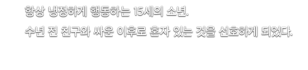 항상 냉정하게 행동하는 15세의 소년.수년 전 친구와 싸운 이후로 혼자 있는 것을 선호하게 되었다.