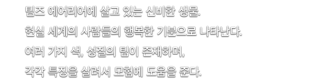 팀즈 에어리어에 살고 있는 신비한 생물. 현실 세계의 사람들의 행복한 기분으로 나타난다. 여러 가지 색, 성질의 팀이 존재하며, 각각 특징을 살려서 모험에 도움을 준다.