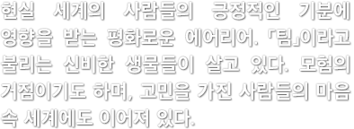 현실 세계의 사람들의 긍정적인 기분에 영향을 받는 평화로운 에어리어. 「팀」이라고 불리는 신비한 생물들이 살고 있다. 모험의 거점이기도 하며, 고민을 가진 사람들의 마음 속 세계에도 이어져 있다.
