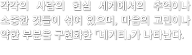 각각의 사람의 현실 세계에서의 추억이나 소중한 것들이 섞여 있으며, 마음의 고민이나 약한 부분을 구현화한 「네거티」가 나타난다.