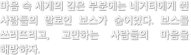 마음 속 세계의 깊은 부분에는 네거티에게 씐 사람들의 말로인 보스가 숨어있다. 보스를 쓰러뜨리고, 고민하는 사람들의 마음을 해방하자.