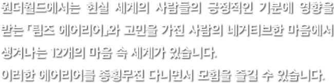원더월드에서는 현실 세계의 사람들의 긍정적인 기분에 영향을 받는 「팀즈 에어리어」와 고민을 가진 사람의 네거티브한 마음에서 생겨나는 12개의 마음 속 세계가 있습니다. 이러한 에어리어를 종횡무진 다니면서 모험을 즐길 수 있습니다.