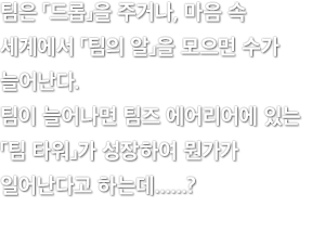 팀은 「드롭」을 주거나, 마음 속 세계에서 「팀의 알」을 모으면 수가 늘어난다. 팀이 늘어나면 팀즈 에어리어에 있는 「팀 타워」가 성장하여 뭔가가 일어난다고 하는데......?