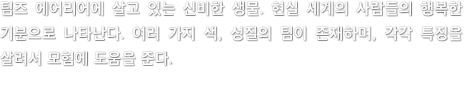 팀즈 에어리어에 살고 있는 신비한 생물. 현실 세계의 사람들의 행복한 기분으로 나타난다. 여러 가지 색, 성질의 팀이 존재하며, 각각 특징을 살려서 모험에 도움을 준다.