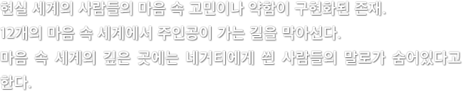 현실 세계의 사람들의 마음 속 고민이나 약함이 구현화된 존재. 12개의 마음 속 세계에서 주인공이 가는 길을 막아선다. 마음 속 세계의 깊은 곳에는 네거티에게 씐 사람들의 말로가 숨어있다고 한다.