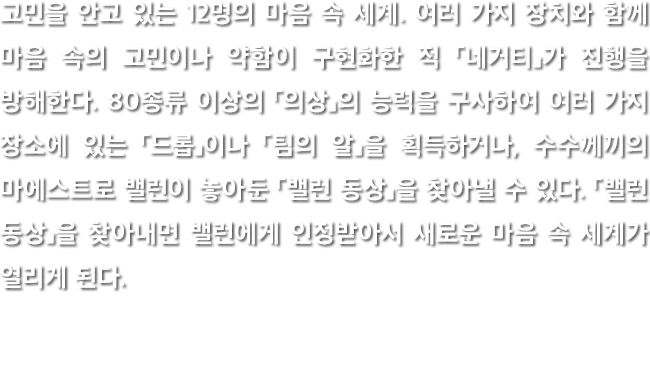 고민을 안고 있는 12명의 마음 속 세계. 여러 가지 장치와 함께 마음 속의 고민이나 약함이 구현화한 적 「네거티」가 진행을 방해한다. 80종류 이상의 「의상」의 능력을 구사하여 여러 가지 장소에 있는 「드롭」이나 「팀의 알」을 획득하거나, 수수께끼의 마에스트로 밸런이 놓아둔 「밸런 동상」을 찾아낼 수 있다. 「밸런 동상」을 찾아내면 밸런에게 인정받아서 새로운 마음 속 세계가 열리게 된다.