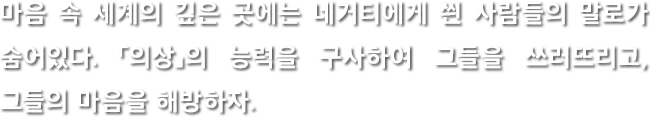 마음 속 세계의 깊은 곳에는 네거티에게 씐 사람들의 말로가 숨어있다. 「의상」의 능력을 구사하여 그들을 쓰러뜨리고, 그들의 마음을 해방하자.