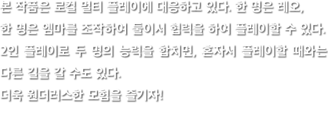 본 작품은 로컬 멀티 플레이에 대응하고 있다. 한 명은 레오, 한 명은 엠마를 조작하여 둘이서 협력을 하여 플레이할 수 있다. 2인 플레이로 두 명의 능력을 합치면, 혼자서 플레이할 때와는 다른 길을 갈 수도 있다. 더욱 원더러스한 모험을 즐기자!