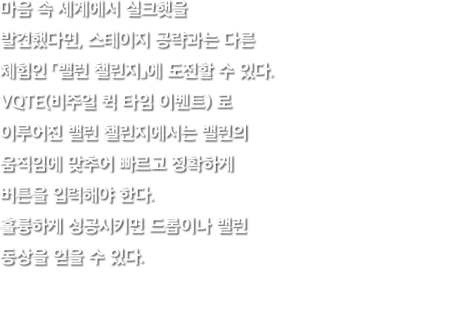 마음 속 세계에서 실크햇을 발견했다면, 스테이지 공략과는 다른 체험인 「밸런 챌린지」에 도전할 수 있다. VQTE(비주얼 퀵 타임 이벤트) 로 이루어진 밸런 챌린지에서는 밸런의 움직임에 맞추어 빠르고 정확하게 버튼을 입력해야 한다. 훌륭하게 성공시키면 드롭이나 밸런 동상을 얻을 수 있다.