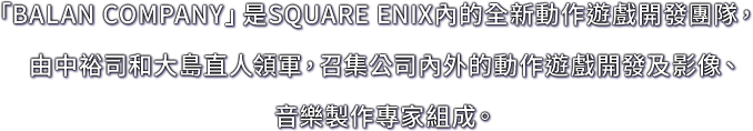 「BALAN COMPANY」是SQUARE ENIX內的全新動作遊戲開發團隊，由中裕司和大島直人領軍，召集公司內外的動作遊戲開發及影像、音樂製作專家組成。