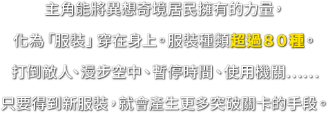 主角能將異想奇境居民擁有的力量，化為「服裝」穿在身上。服裝種類超過８０種。打倒敵人、漫步空中、暫停時間、使用機關……只要得到新服裝，就會產生更多突破關卡的手段。