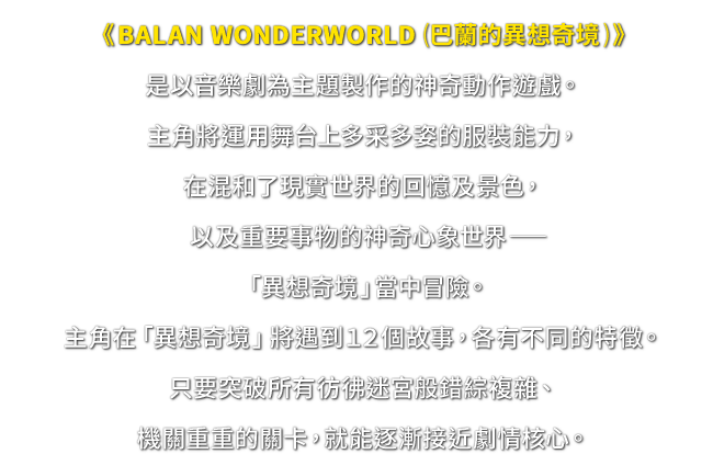 《BALAN WONDERWORLD (巴蘭的異想奇境)》是以音樂劇為主題製作的神奇動作遊戲。主角將運用舞台上多采多姿的服裝能力，在混和了現實世界的回憶及景色，以及重要事物的神奇心象世界─「異想奇境」當中冒險。主角在「異想奇境」將遇到１２個故事，各有不同的特徵。只要突破所有彷彿迷宮般錯綜複雜、機關重重的關卡，就能逐漸接近劇情核心。
