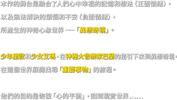 本作的舞台是融合了人們心中幸福的記憶和想法（正面情緒），以及無法解決的煩惱和不安（負面情緒），所產生的神奇心象世界─「異想奇境」。　少年里歐和少女艾瑪，在神秘大音樂家巴蘭的指引下來到異想奇境，在這個世界展開找尋「重要事物」的旅程。　他們的目的是恢復「心的平衡」，回到現實世界……