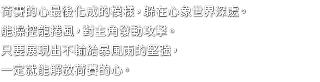 荷賽的心最後化成的模樣，躲在心象世界深處。能操控龍捲風，對主角發動攻擊。只要展現出不輸給暴風雨的堅強，一定就能解放荷賽的心。