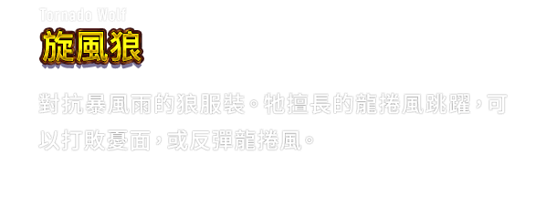 Tornado Wolf 旋風狼　對抗暴風雨的狼服裝。牠擅長的龍捲風跳躍，可以打敗憂面，或反彈龍捲風。