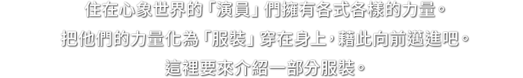 住在心象世界的「演員」們擁有各式各樣的力量。把他們的力量化為「服裝」穿在身上，藉此向前邁進吧。這裡要來介紹一部分服裝。
