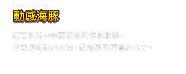 Dynamic Dolphin 動感海豚　能在水流中華麗游泳的海豚服裝。只要順勢跳出水流，就能跳到更高的地方。
