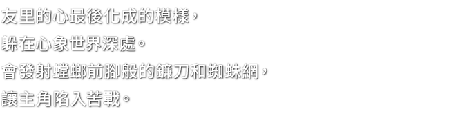 友里的心最後化成的模樣，躲在心象世界深處。會發射螳螂前腳般的鐮刀和蜘蛛網，讓主角陷入苦戰。