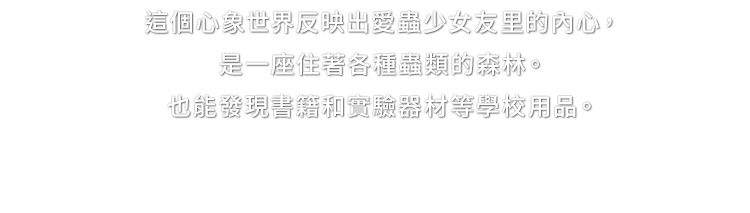 這個心象世界反映出愛蟲少女友里的內心，是一座住著各種蟲類的森林。也能發現書籍和實驗器材等學校用品。