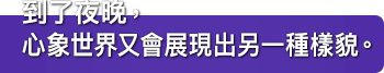 到了夜晚，心象世界又會展現出另一種樣貌。