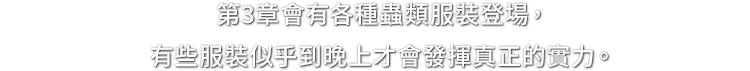 第3章會有各種蟲類服裝登場，有些服裝似乎到晚上才會發揮真正的實力。