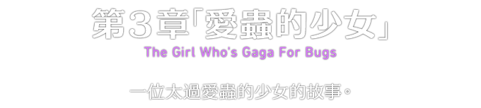 第３章「愛蟲的少女」 The Girl Who's Gaga For Bugs 一位太過愛蟲的少女的故事。