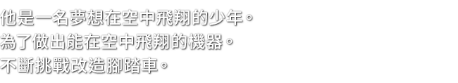 他是一名夢想在空中飛翔的少年。為了做出能在空中飛翔的機器。不斷挑戰改造腳踏車。