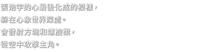 張浩宇的心最後化成的模樣，躲在心象世界深處。會發射方塊和螺旋槳，從空中攻擊主角。