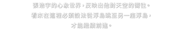 張浩宇的心象世界，反映出他對天空的嚮往。看來在這裡必須設法從浮島跳至另一座浮島，才能繼續前進。