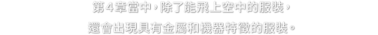 第４章當中，除了能飛上空中的服裝，還會出現具有金屬和機器特徵的服裝。