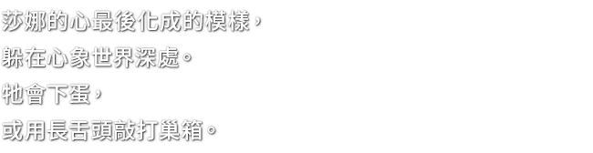 莎娜的心最後化成的模樣，躲在心象世界深處。牠會下蛋，或用長舌頭敲打巢箱。